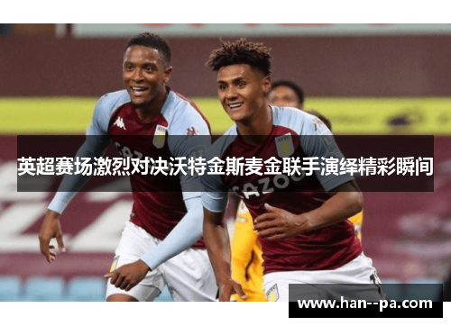 英超赛场激烈对决沃特金斯麦金联手演绎精彩瞬间 英超赛场激烈对决沃特金斯麦金联手演绎精彩瞬间