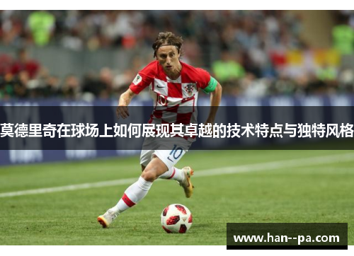 莫德里奇在球场上如何展现其卓越的技术特点与独特风格 莫德里奇在球场上如何展现其卓越的技术特点与独特风格