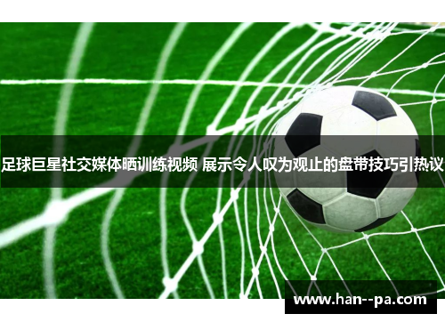 足球巨星社交媒体晒训练视频 展示令人叹为观止的盘带技巧引热议