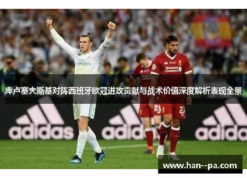 库卢塞夫斯基对阵西班牙欧冠进攻贡献与战术价值深度解析表现全景