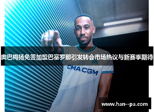 奥巴梅扬免签加盟巴塞罗那引发转会市场热议与新赛季期待