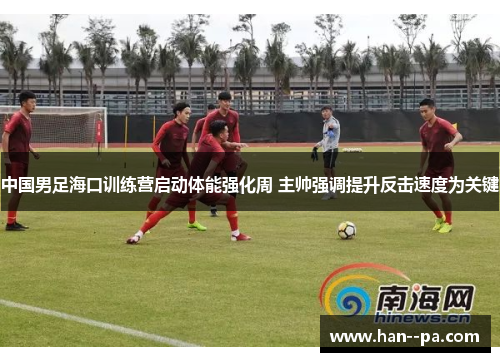 中国男足海口训练营启动体能强化周 主帅强调提升反击速度为关键